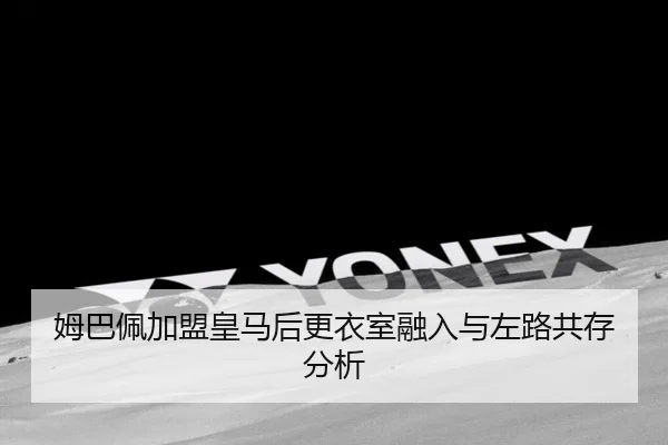 姆巴佩加盟皇马后更衣室融入与左路共存分析