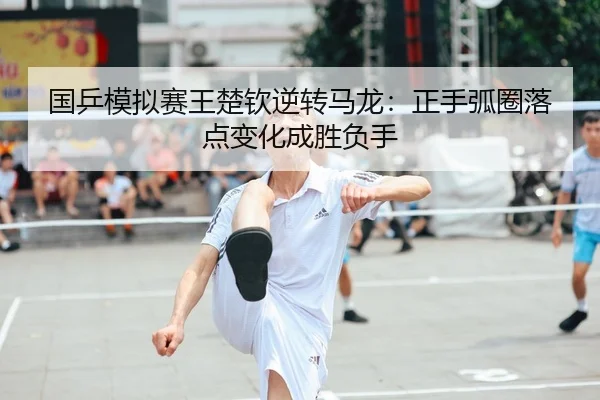 国乒模拟赛王楚钦逆转马龙：正手弧圈落点变化成胜负手